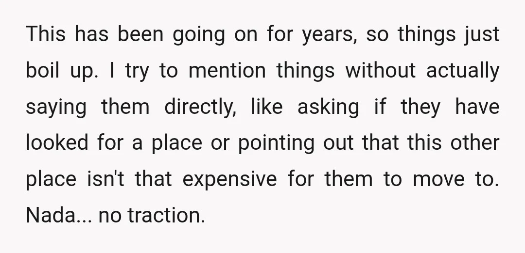 This has been going on for years, so things just boil up. I try to mention things without actually saying them directly, like asking if they have looked for a...