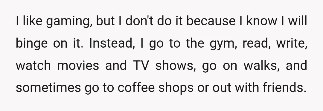 I like gaming, but I don't do it because I know I will binge on it. Instead, I go to the gym, read, write, watch movies and TV shows, go...
