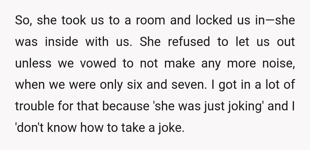 So, she took us to a room and locked us in—she was inside with us. She refused to let us out unless we vowed to not make any more noise,...