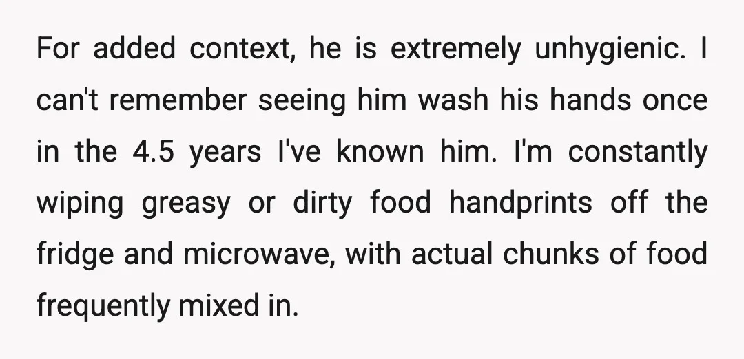 For added context, he is extremely unhygienic. I can't remember seeing him wash his hands once in the 4.5 years I've known him. I'm constantly wiping greasy or dirty food...