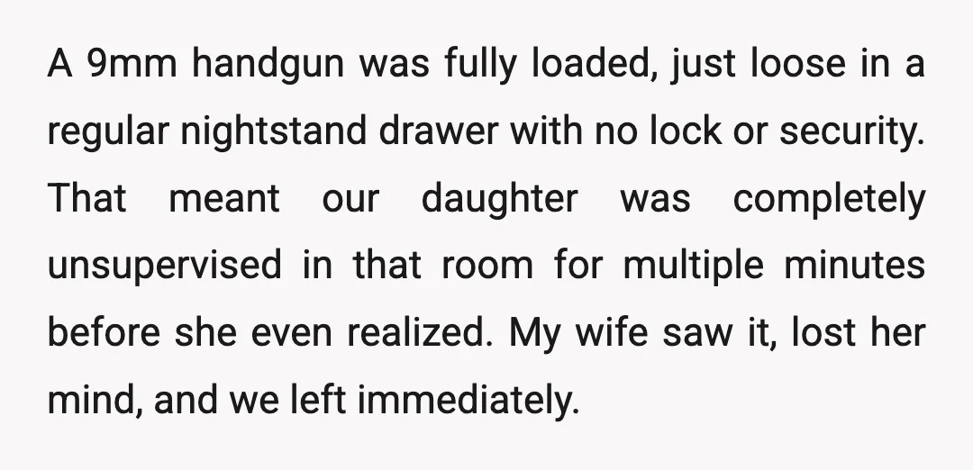A 9mm handgun was fully loaded, just loose in a regular nightstand drawer with no lock or security. That meant our daughter was completely unsupervised in that room for multiple...