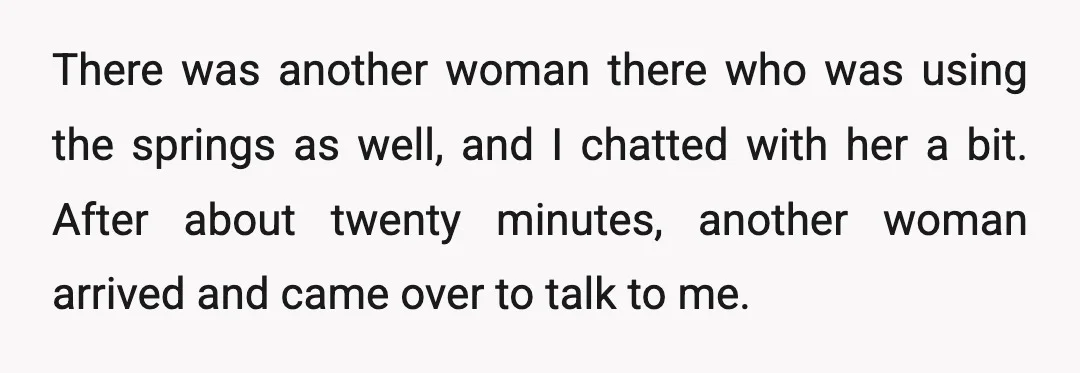 There was another woman there who was using the springs as well, and I chatted with her a bit. After about twenty minutes, another woman arrived and came over to...