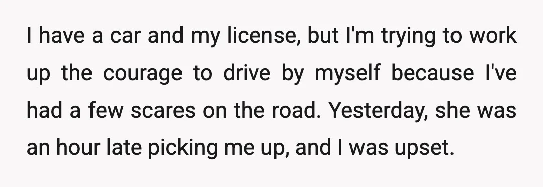 I have a car and my license, but I'm trying to work up the courage to drive by myself because I've had a few scares on the road. Yesterday, she...