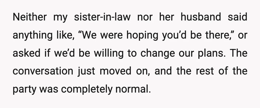Neither my sister-in-law nor her husband said anything like, “We were hoping you’d be there,” or asked if we’d be willing to change our plans. The conversation just moved on,...