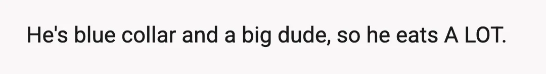 He's blue collar and a big dude, so he eats A LOT.