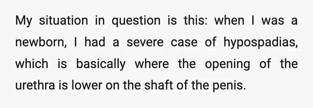 My situation in question is this: when I was a newborn, I had a severe case of hypospadias, which is basically where the opening of the urethra is lower on...