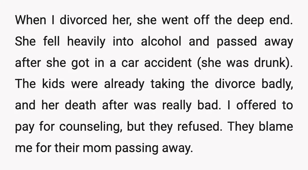 When I divorced her, she went off the deep end. She fell heavily into alcohol and passed away after she got in a car accident (she was drunk). The kids...
