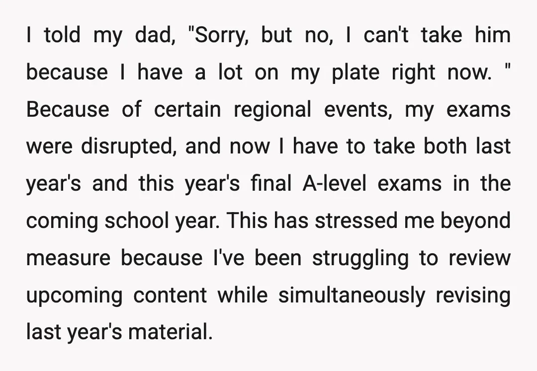 I told my dad, "Sorry, but no, I can't take him because I have a lot on my plate right now. " Because of certain regional events, my exams were...