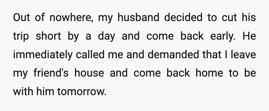 Out of nowhere, my husband decided to cut his trip short by a day and come back early. He immediately called me and demanded that I leave my friend's house...