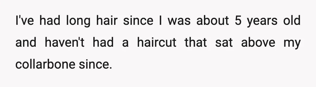 I've had long hair since I was about 5 years old and haven't had a haircut that sat above my collarbone since.