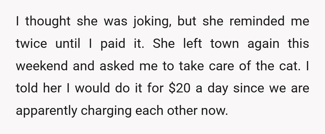 I thought she was joking, but she reminded me twice until I paid it. She left town again this weekend and asked me to take care of the cat. I...