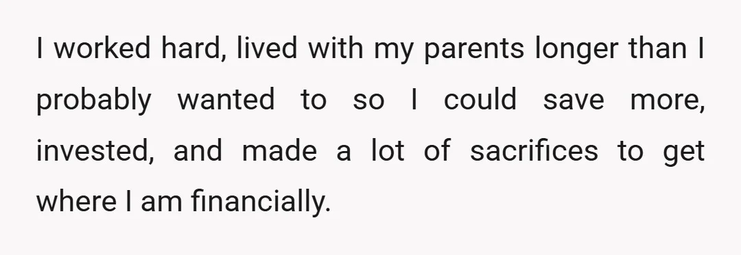 I worked hard, lived with my parents longer than I probably wanted to so I could save more, invested, and made a lot of sacrifices to get where I am...
