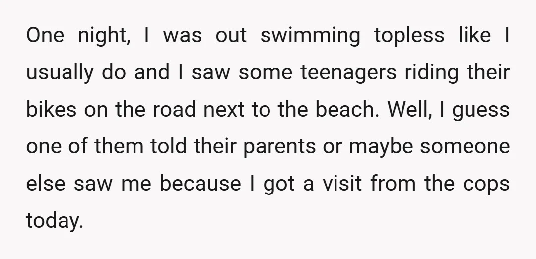 One night, I was out swimming topless like I usually do and I saw some teenagers riding their bikes on the road next to the beach. Well, I guess one...