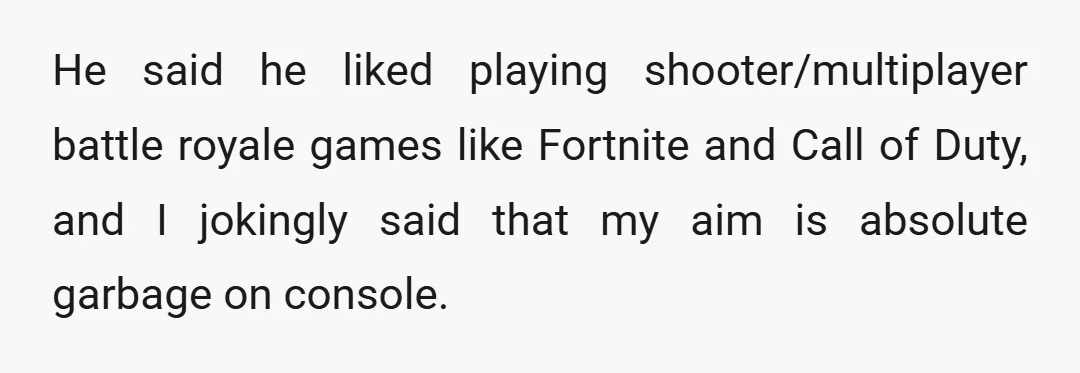 He said he liked playing shooter/multiplayer battle royale games like Fortnite and Call of Duty, and I jokingly said that my aim is absolute garbage on console.