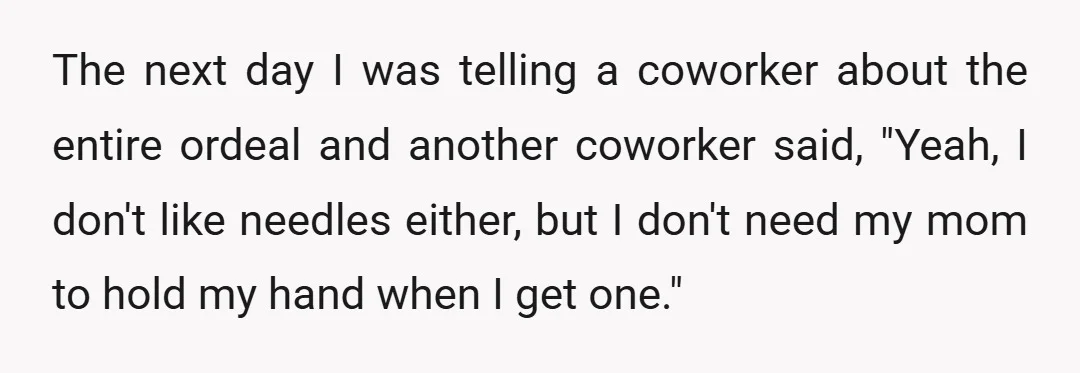 The next day I was telling a coworker about the entire ordeal and another coworker said, "Yeah, I don't like needles either, but I don't need my mom to hold...