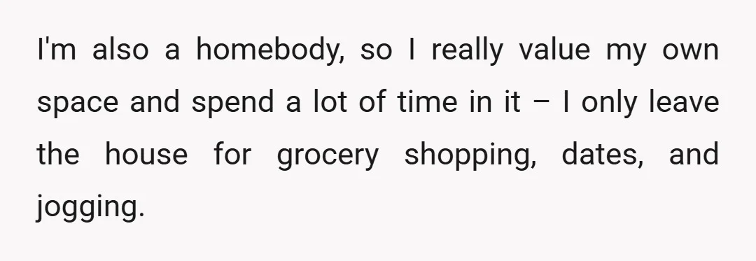 I'm also a homebody, so I really value my own space and spend a lot of time in it – I only leave the house for grocery shopping, dates, and...