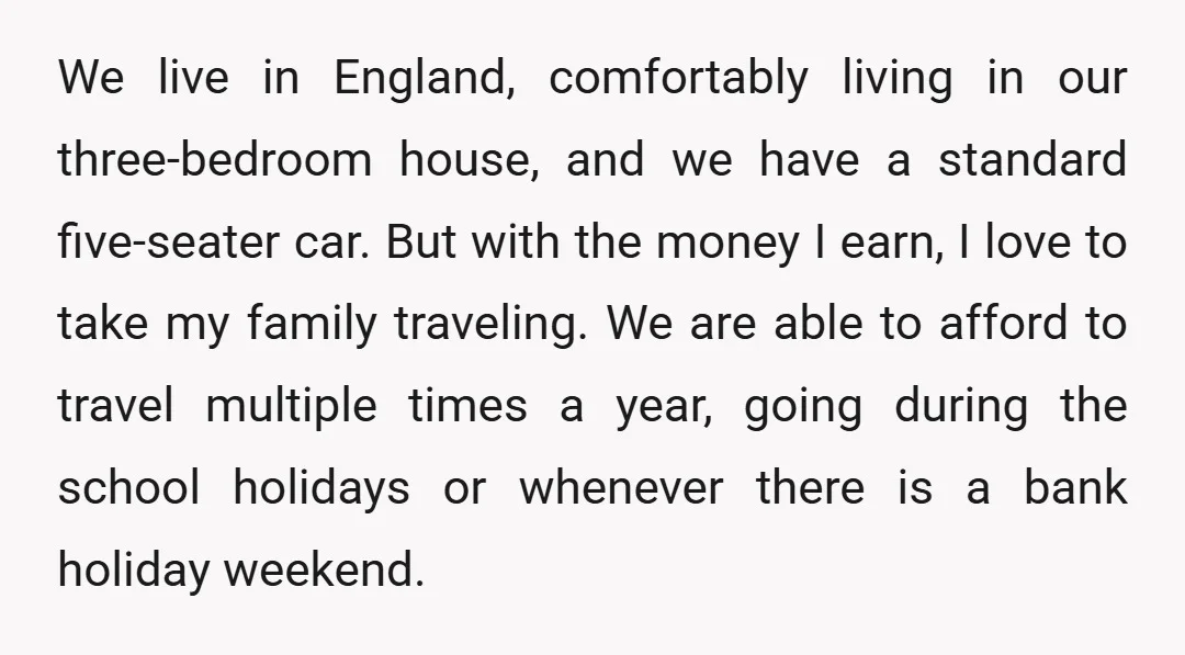 We live in England, comfortably living in our three-bedroom house, and we have a standard five-seater car. But with the money I earn, I love to take my family traveling....