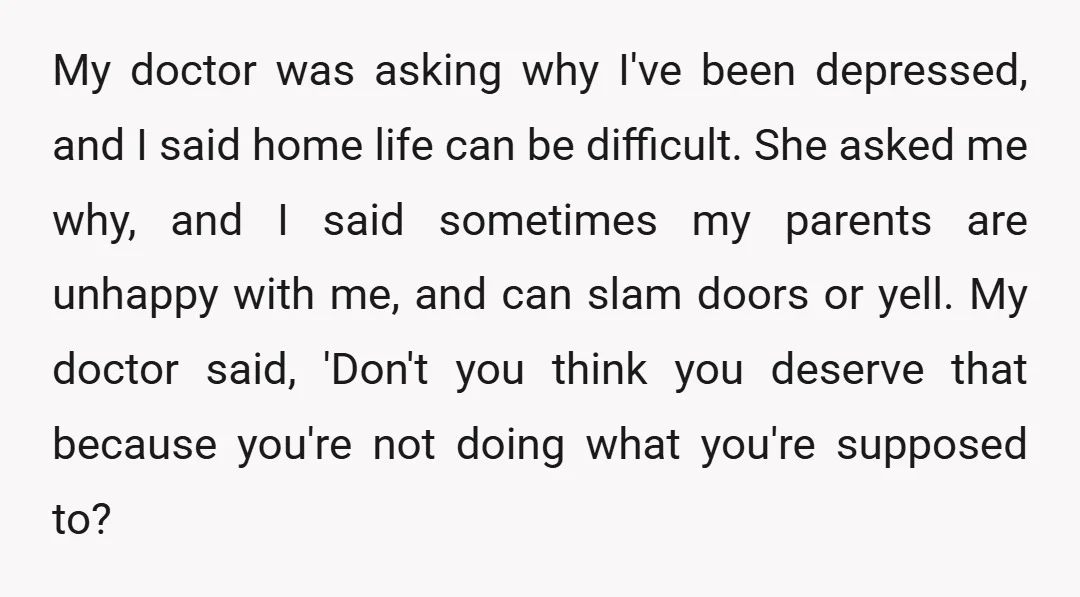 My doctor was asking why I've been depressed, and I said home life can be difficult. She asked me why, and I said sometimes my parents are unhappy with me,...