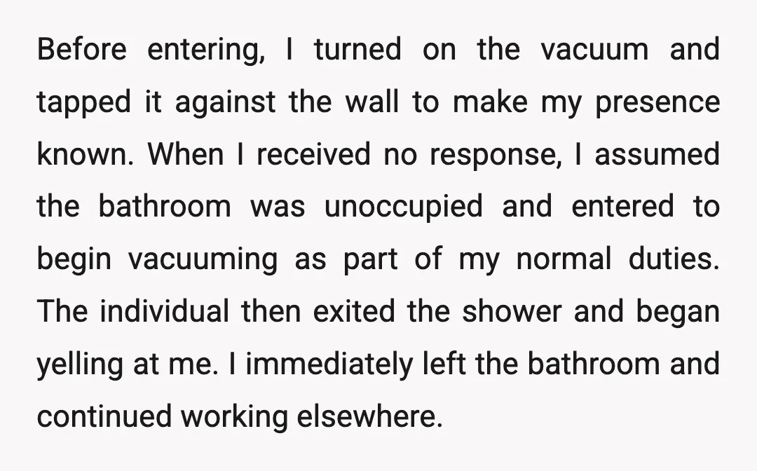 Before entering, I turned on the vacuum and tapped it against the wall to make my presence known. When I received no response, I assumed the bathroom was unoccupied and...