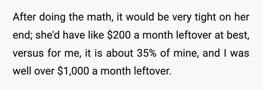 After doing the math, it would be very tight on her end; she'd have like $200 a month leftover at best, versus for me, it is about 35% of mine,...