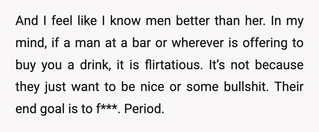 And I feel like I know men better than her. In my mind, if a man at a bar or wherever is offering to buy you a drink, it is...