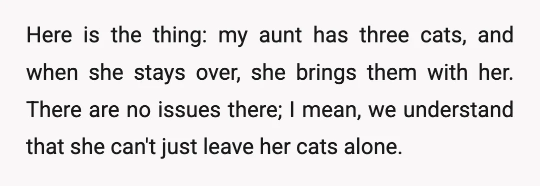 Here is the thing: my aunt has three cats, and when she stays over, she brings them with her. There are no issues there; I mean, we understand that she...
