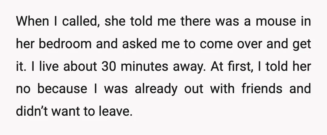 When I called, she told me there was a mouse in her bedroom and asked me to come over and get it. I live about 30 minutes away. At first,...