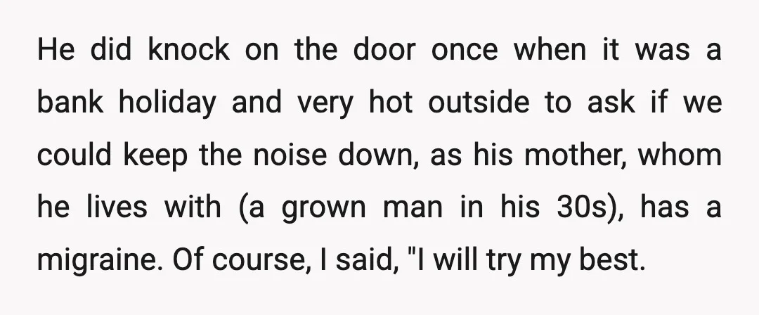 He did knock on the door once when it was a bank holiday and very hot outside to ask if we could keep the noise down, as his mother, whom...
