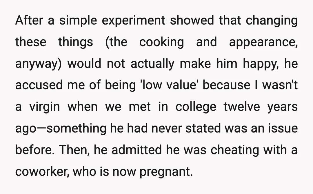 After a simple experiment showed that changing these things (the cooking and appearance, anyway) would not actually make him happy, he accused me of being 'low value' because I wasn't...