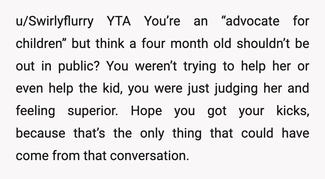 u/Swirlyflurry YTA You’re an “advocate for children” but think a four month old shouldn’t be out in public? You weren’t trying to help her or even help the kid, you...