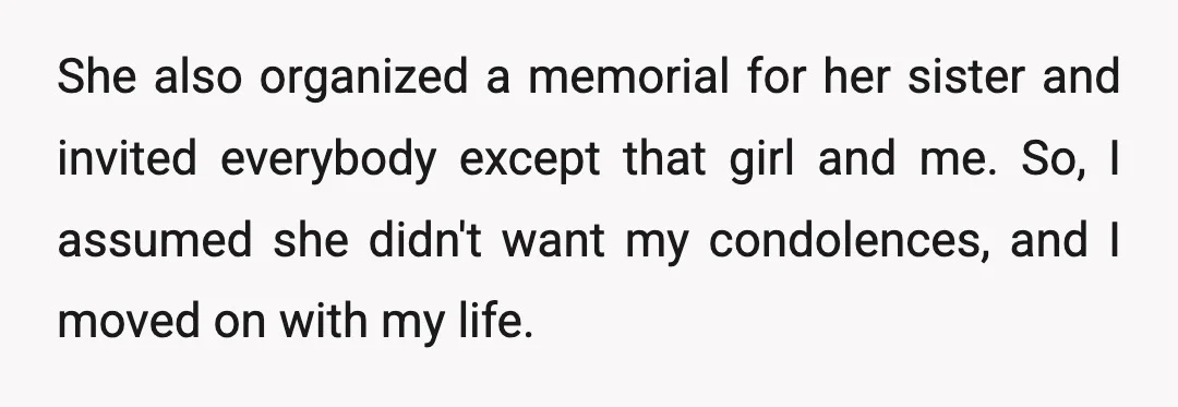 She also organized a memorial for her sister and invited everybody except that girl and me. So, I assumed she didn't want my condolences, and I moved on with my...
