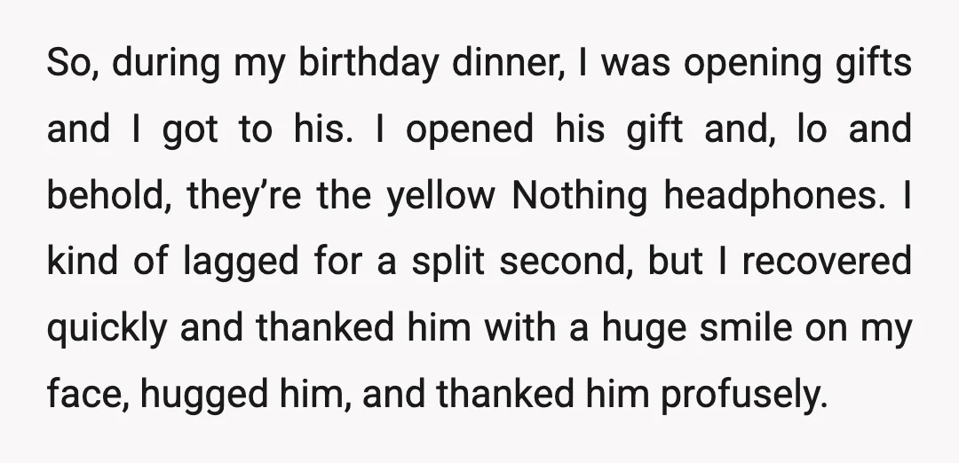 So, during my birthday dinner, I was opening gifts and I got to his. I opened his gift and, lo and behold, they’re the yellow Nothing headphones. I kind of...