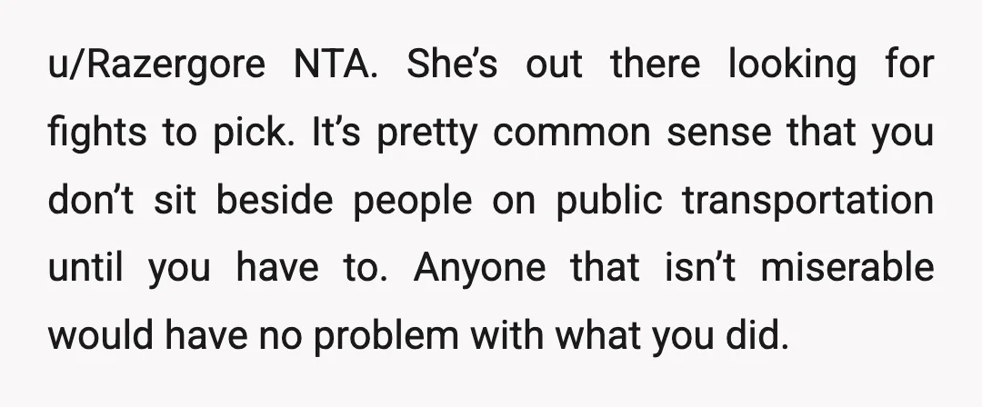 u/Razergore NTA. She’s out there looking for fights to pick. It’s pretty common sense that you don’t sit beside people on public transportation until you have to. Anyone that isn’t...