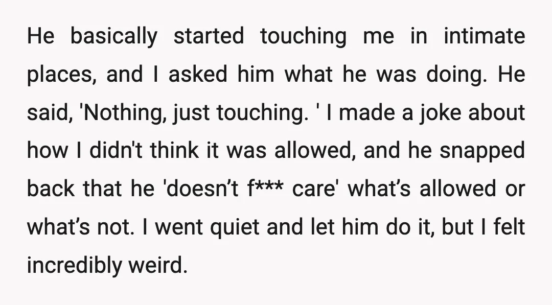 He basically started touching me in intimate places, and I asked him what he was doing. He said, 'Nothing, just touching. ' I made a joke about how I didn't...