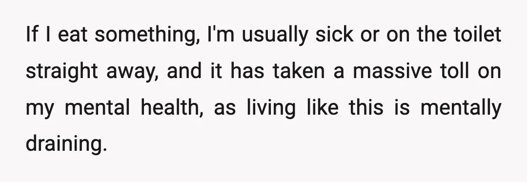 If I eat something, I'm usually sick or on the toilet straight away, and it has taken a massive toll on my mental health, as living like this is mentally...