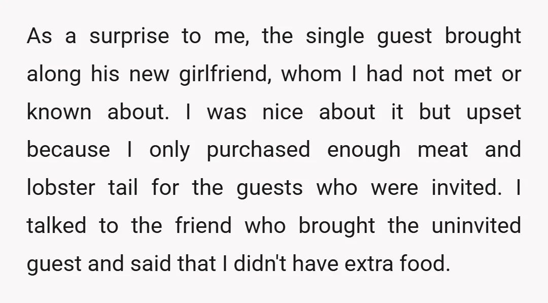 As a surprise to me, the single guest brought along his new girlfriend, whom I had not met or known about. I was nice about it but upset because I...