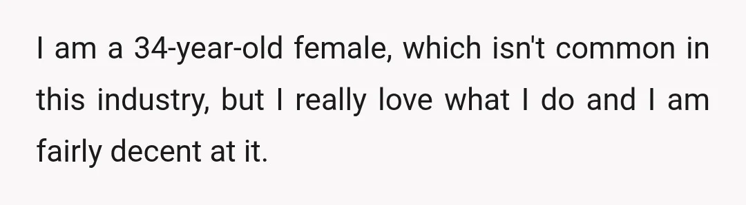 I am a 34-year-old female, which isn't common in this industry, but I really love what I do and I am fairly decent at it.