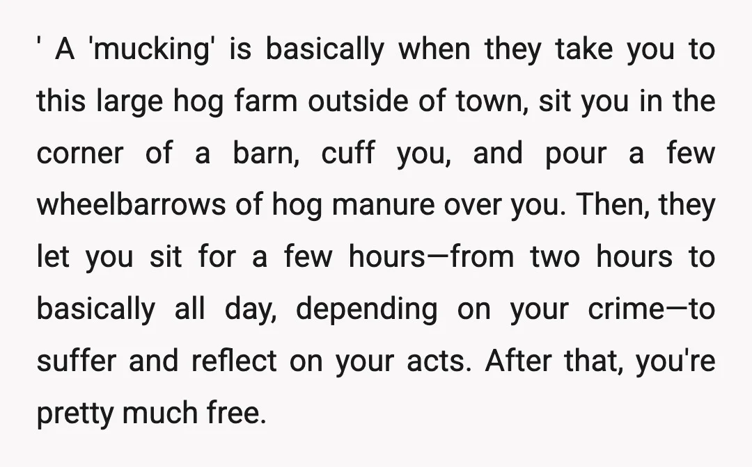 ' A 'mucking' is basically when they take you to this large hog farm outside of town, sit you in the corner of a barn, cuff you, and pour a...