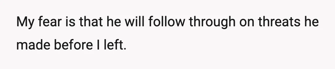 My fear is that he will follow through on threats he made before I left.