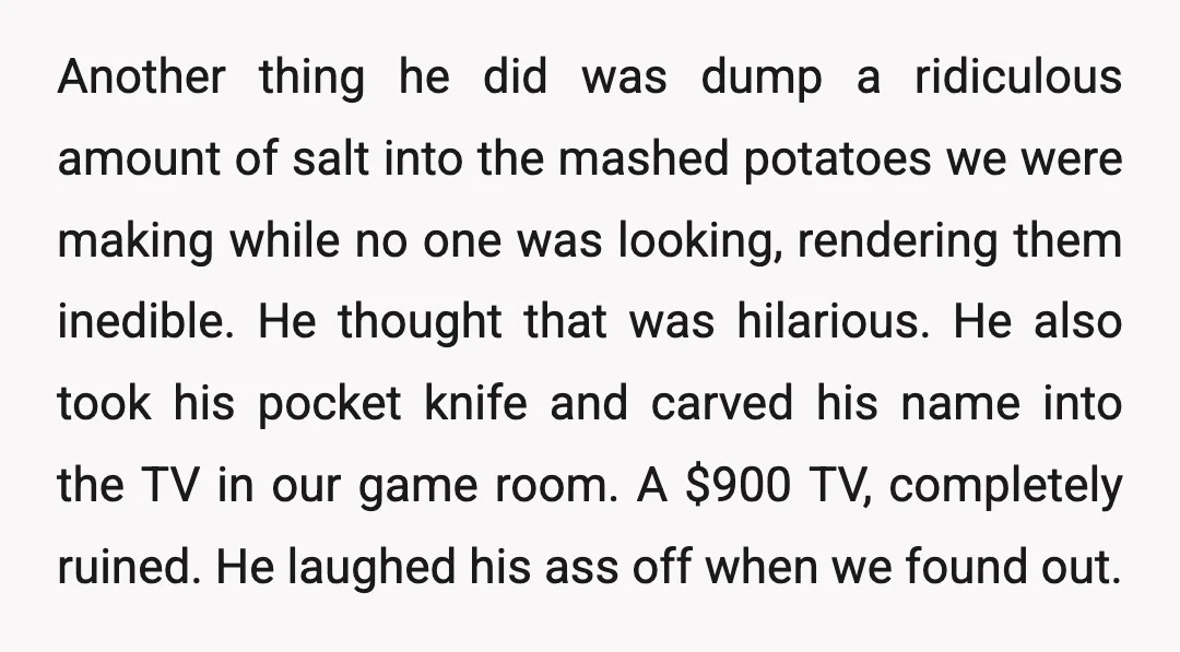 Another thing he did was dump a ridiculous amount of salt into the mashed potatoes we were making while no one was looking, rendering them inedible. He thought that was...