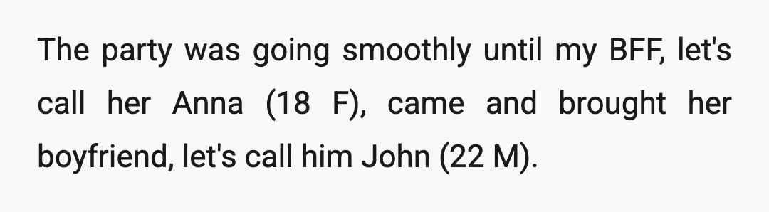 The party was going smoothly until my BFF, let's call her Anna (18 F), came and brought her boyfriend, let's call him John (22 M).