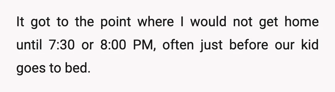 It got to the point where I would not get home until 7:30 or 8:00 PM, often just before our kid goes to bed.
