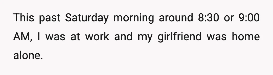 This past Saturday morning around 8:30 or 9:00 AM, I was at work and my girlfriend was home alone.