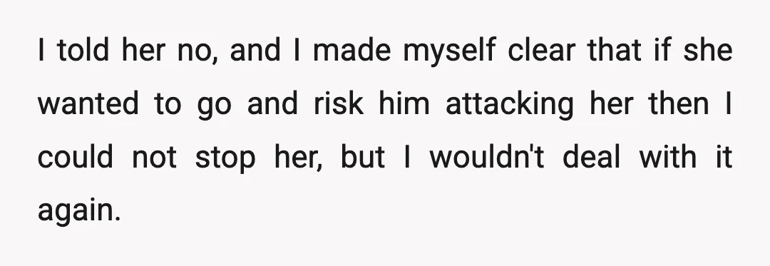 I told her no, and I made myself clear that if she wanted to go and risk him attacking her then I could not stop her, but I wouldn't deal...