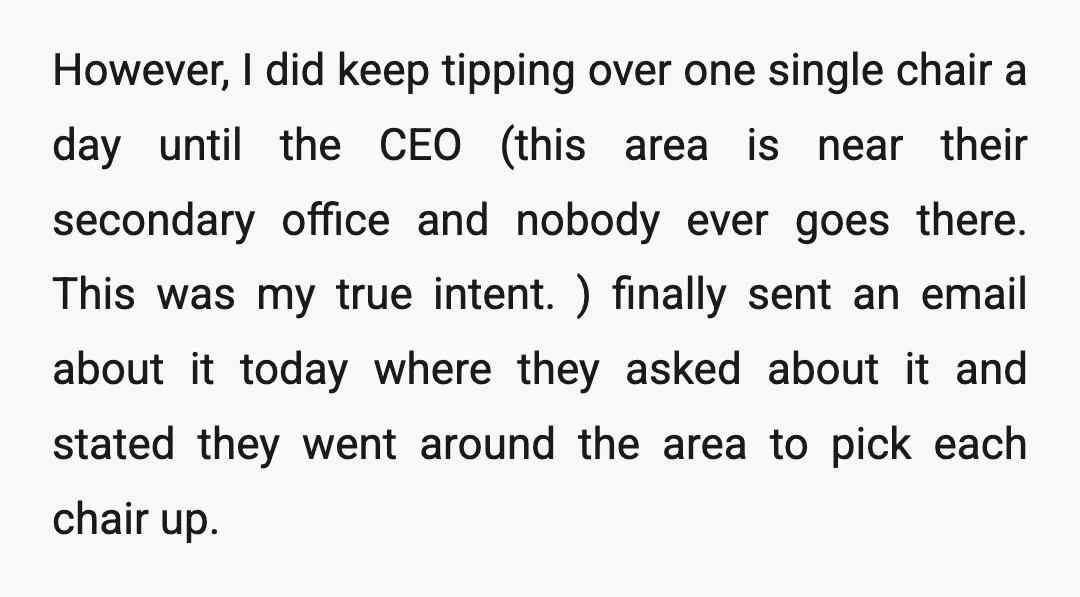 However, I did keep tipping over one single chair a day until the CEO (this area is near their secondary office and nobody ever goes there. This was my true...
