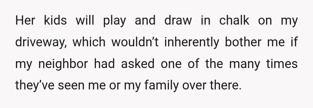 Her kids will play and draw in chalk on my driveway, which wouldn’t inherently bother me if my neighbor had asked one of the many times they’ve seen me or...