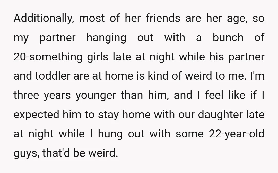 Additionally, most of her friends are her age, so my partner hanging out with a bunch of 20-something girls late at night while his partner and toddler are at home...