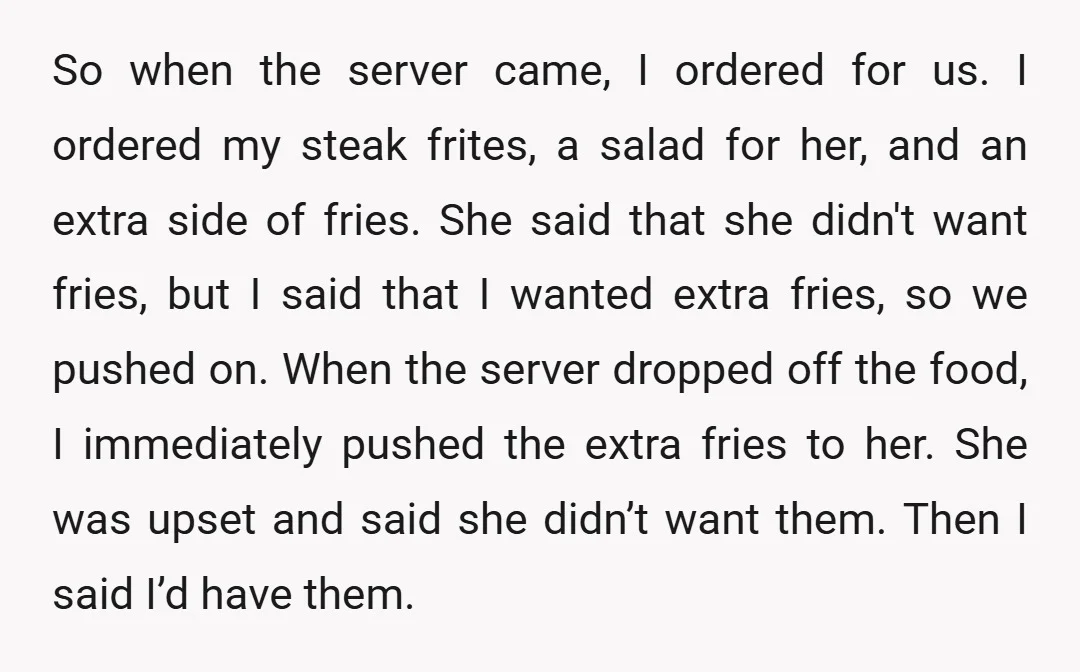 So when the server came, I ordered for us. I ordered my steak frites, a salad for her, and an extra side of fries. She said that she didn't want...