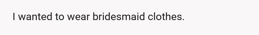 I wanted to wear bridesmaid clothes.