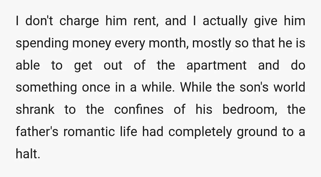 I don't charge him rent, and I actually give him spending money every month, mostly so that he is able to get out of the apartment and do something once...